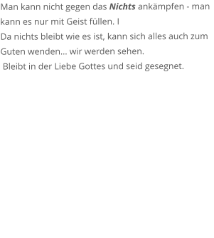 Man kann nicht gegen das Nichts ankmpfen - man kann es nur mit Geist fllen. I Da nichts bleibt wie es ist, kann sich alles auch zum Guten wenden wir werden sehen.  Bleibt in der Liebe Gottes und seid gesegnet.